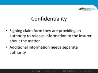 Conﬁden+ality	
  
•  Signing	
  claim	
  form	
  they	
  are	
  providing	
  an	
  
authority	
  to	
  release	
  informa+on	
  to	
  the	
  insurer	
  
about	
  the	
  mader.	
  
•  Addi+onal	
  informa+on	
  needs	
  separate	
  
authority	
  
 