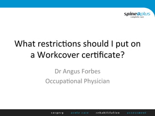 What	
  restric+ons	
  should	
  I	
  put	
  on	
  
a	
  Workcover	
  cer+ﬁcate?	
  
Dr	
  Angus	
  Forbes	
  
Occupa+onal	
  Physician	
  
	
  
 