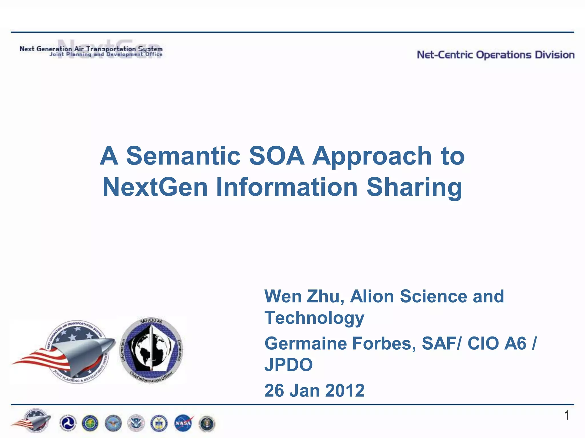 A Semantic SOA Approach to
NextGen Information Sharing



            Wen Zhu, Alion Science and
            Technology
            Germaine Forbes, SAF/ CIO A6 /
            JPDO
            26 Jan 2012
                                             1
 