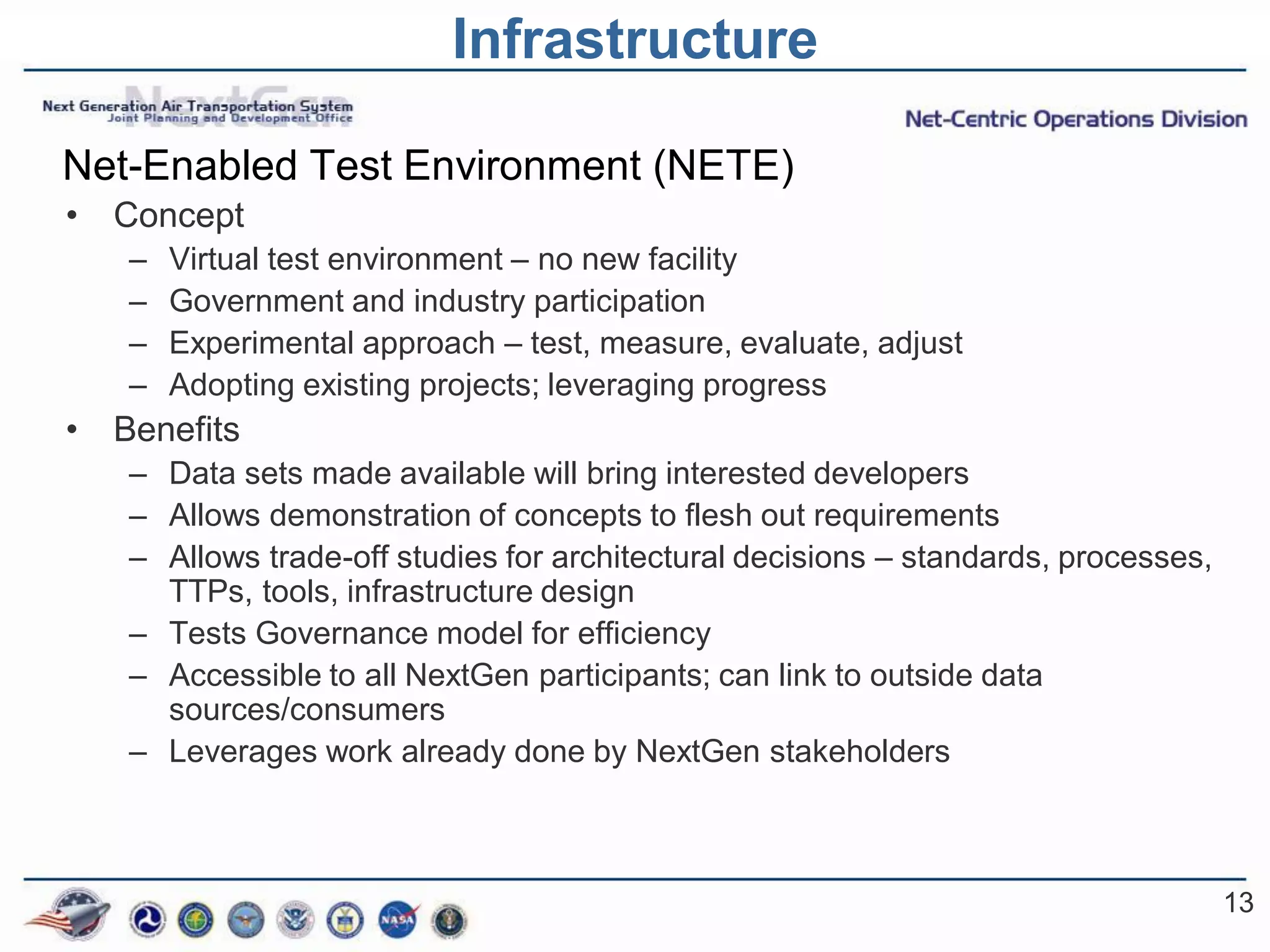 Infrastructure

Net-Enabled Test Environment (NETE)
•   Concept
    –   Virtual test environment – no new facility
    –   Government and industry participation
    –   Experimental approach – test, measure, evaluate, adjust
    –   Adopting existing projects; leveraging progress
•   Benefits
    – Data sets made available will bring interested developers
    – Allows demonstration of concepts to flesh out requirements
    – Allows trade-off studies for architectural decisions – standards, processes,
      TTPs, tools, infrastructure design
    – Tests Governance model for efficiency
    – Accessible to all NextGen participants; can link to outside data
      sources/consumers
    – Leverages work already done by NextGen stakeholders



                                                                                     13
 