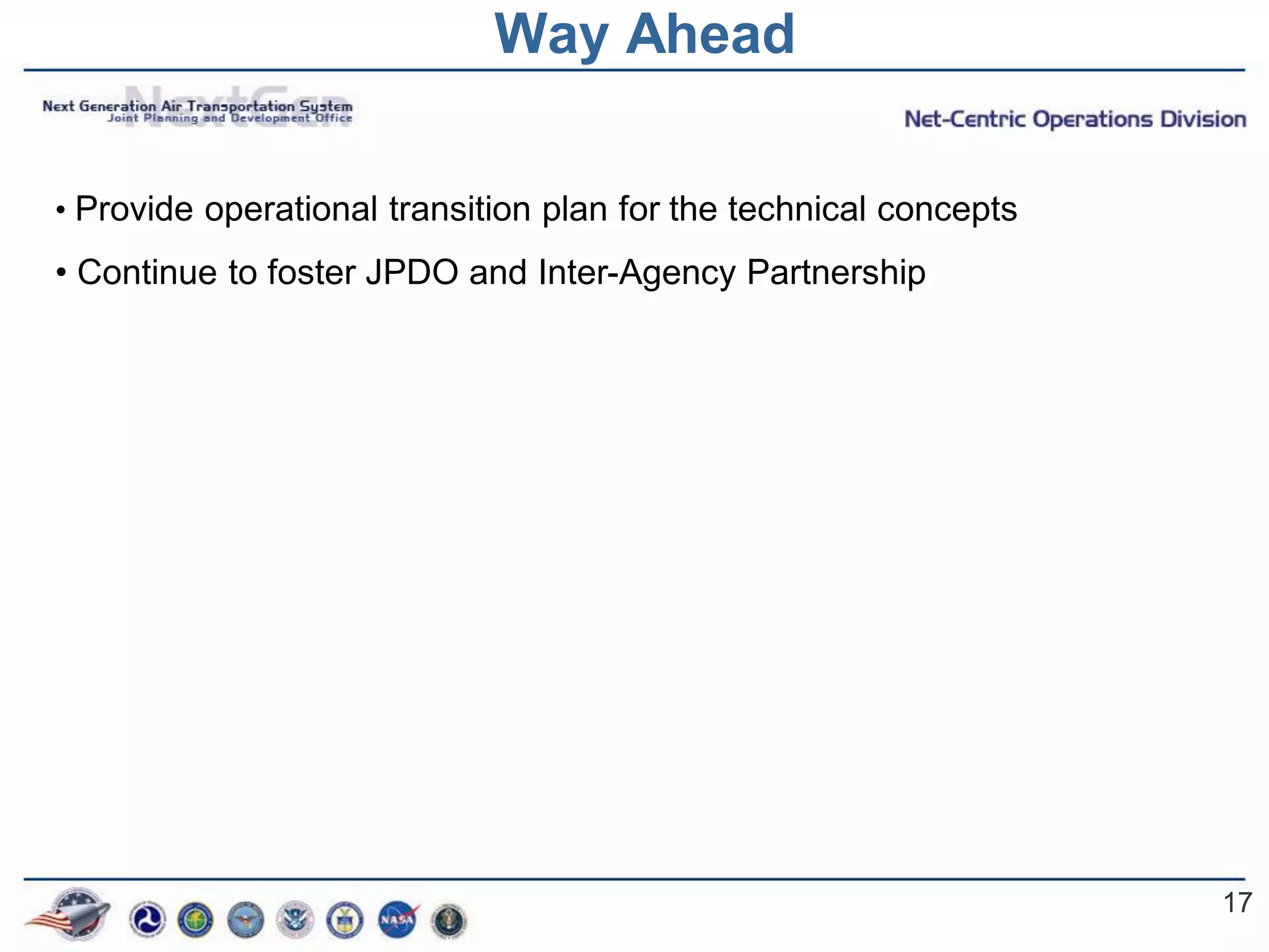 Way Ahead

• Provide operational transition plan for the technical concepts

• Continue to foster JPDO and Inter-Agency Partnership




                                                                   17
 