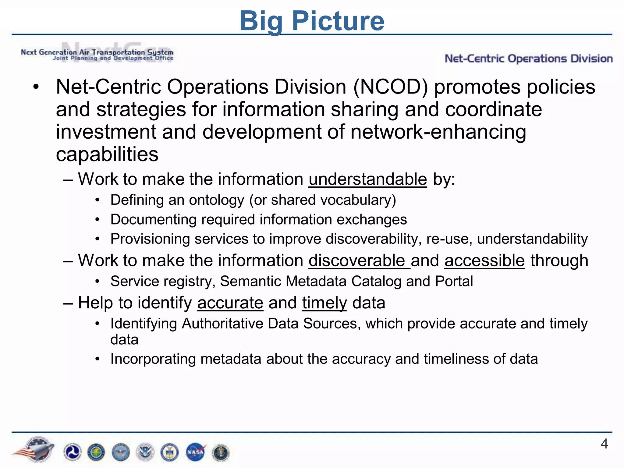 Big Picture

• Net-Centric Operations Division (NCOD) promotes policies
  and strategies for information sharing and coordinate
  investment and development of network-enhancing
  capabilities
   – Work to make the information understandable by:
       • Defining an ontology (or shared vocabulary)
       • Documenting required information exchanges
       • Provisioning services to improve discoverability, re-use, understandability
   – Work to make the information discoverable and accessible through
       • Service registry, Semantic Metadata Catalog and Portal
   – Help to identify accurate and timely data
       • Identifying Authoritative Data Sources, which provide accurate and timely
         data
       • Incorporating metadata about the accuracy and timeliness of data




                                                                                       4
 
