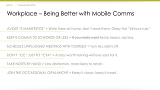 ABOUT | COMMUNICATION 
Workplace – Being Better with Mobile Comms 
AVOID “E-MANIFESTOS” > Write them at home, don’t send them. Obey the “24-hour rule.” 
KEEP E-COMMS TO 50 WORDS OR LESS > If you really want to be heard, say less. 
SCHEDULE UNPLUGGED MEETINGS WITH YOURSELF > Turn ALL alerts off. 
DON’T “CC” JUST TO “CYA” > A boss worth having will love your for it. 
TAKE NOTES BY HAND > Less distraction, more likely to retain. 
JOIN THE OCCASSIONAL GIFALANCHE > Keep it clean, keep it smart. 
 