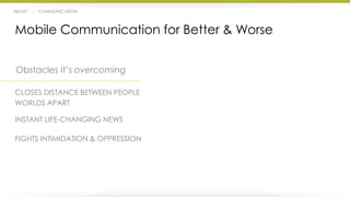 ABOUT | COMMUNICATION 
Mobile Communication for Better & Worse 
Obstacles it’s overcoming 
CLOSES DISTANCE BETWEEN PEOPLE 
WORLDS APART 
INSTANT LIFE-CHANGING NEWS 
FIGHTS INTIMIDATION & OPPRESSION 
 