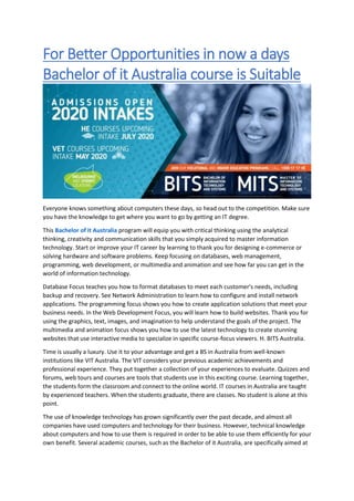 For Better Opportunities in now a days
Bachelor of it Australia course is Suitable
Everyone knows something about computers these days, so head out to the competition. Make sure
you have the knowledge to get where you want to go by getting an IT degree.
This Bachelor of it Australia program will equip you with critical thinking using the analytical
thinking, creativity and communication skills that you simply acquired to master information
technology. Start or improve your IT career by learning to thank you for designing e-commerce or
solving hardware and software problems. Keep focusing on databases, web management,
programming, web development, or multimedia and animation and see how far you can get in the
world of information technology.
Database Focus teaches you how to format databases to meet each customer's needs, including
backup and recovery. See Network Administration to learn how to configure and install network
applications. The programming focus shows you how to create application solutions that meet your
business needs. In the Web Development Focus, you will learn how to build websites. Thank you for
using the graphics, text, images, and imagination to help understand the goals of the project. The
multimedia and animation focus shows you how to use the latest technology to create stunning
websites that use interactive media to specialize in specific course-focus viewers. H. BITS Australia.
Time is usually a luxury. Use it to your advantage and get a BS in Australia from well-known
institutions like VIT Australia. The VIT considers your previous academic achievements and
professional experience. They put together a collection of your experiences to evaluate. Quizzes and
forums, web tours and courses are tools that students use in this exciting course. Learning together,
the students form the classroom and connect to the online world. IT courses in Australia are taught
by experienced teachers. When the students graduate, there are classes. No student is alone at this
point.
The use of knowledge technology has grown significantly over the past decade, and almost all
companies have used computers and technology for their business. However, technical knowledge
about computers and how to use them is required in order to be able to use them efficiently for your
own benefit. Several academic courses, such as the Bachelor of it Australia, are specifically aimed at
 