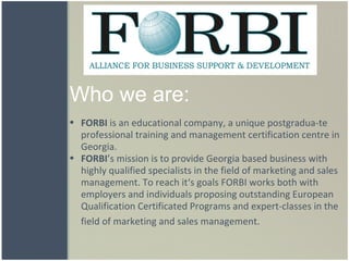 Who we are: FORBI  is an educational company, a unique postgradua-te  professional training and management certification centre in Georgia.    FORBI ’s mission is to provide Georgia based business with highly qualified specialists in the field of marketing and sales management. To reach it‘s goals FORBI works both with employers and individuals proposing outstanding European Qualification Certificated Programs and expert-classes in the field of marketing and sales management.       