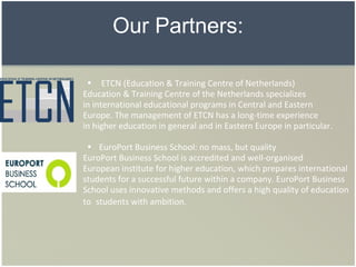 Our Partners:     ETCN (Education & Training Centre of Netherlands)  Education & Training Centre of the Netherlands specializes  in international educational programs in Central and Eastern  Europe. The management of ETCN has a long-time experience  in higher education in general and in Eastern Europe in particular.    EuroPort Business School: no mass, but quality   EuroPort Business School is accredited and well-organised  European institute for higher education, which prepares international students for a successful future within a company. EuroPort Business School uses innovative methods and offers a high quality of education to  students with ambition.  