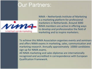 Our Partners: To achieve this NIMA Association organises events and seminars and offers NIMA exams in marketing, sales, communication and marketing research. Annually approximately  10000 candidates  sign up for NIMA exams.  All NIMA marketing and sales diplomas are internationally recognized and accredited in correspondence with European Qualification Framework.   NIMA – Netherlands Institute of Marketing is a marketing platform for professional marketers in Netherlands. Around 3000 NIMA members are active in offering ways to develop and professionalize the field of marketing and to inspire marketers. 