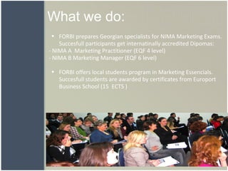 What we do: FORBI prepares Georgian specialists for NIMA Marketing Exams. Succesfull participants get internatinally accredited Dipomas:  - NIMA A  Marketing Practitioner (EQF 4 level)  - NIMA B Marketing Manager (EQF 6 level)     FORBI offers local students program in Marketing Essencials. Succesfull students are awarded by certificates from Europort Business School (15  ECTS   )    