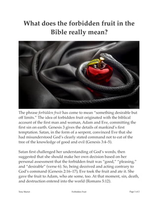 What does the forbidden fruit in the
Bible really mean?
The phrase forbidden fruit has come to mean “something desirable but
off limits.” The idea of forbidden fruit originated with the biblical
account of the ﬁrst man and woman, Adam and Eve, committing the
ﬁrst sin on earth. Genesis 3 gives the details of mankind’s ﬁrst
temptation. Satan, in the form of a serpent, convinced Eve that she
had misunderstood God’s clearly stated command not to eat of the
tree of the knowledge of good and evil (Genesis 3:4–5).
Satan ﬁrst challenged her understanding of God’s words, then
suggested that she should make her own decision based on her
personal assessment that the forbidden fruit was “good,” “pleasing,”
and “desirable” (verse 6). So, being deceived and acting contrary to
God’s command (Genesis 2:16–17), Eve took the fruit and ate it. She
gave the fruit to Adam, who ate some, too. At that moment, sin, death,
and destruction entered into the world (Romans 5:12).
Tony Mariot Forbidden Fruit Page of1 2
 