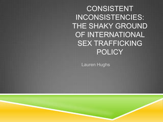 CONSISTENT
INCONSISTENCIES:
THE SHAKY GROUND
OF INTERNATIONAL
SEX TRAFFICKING
POLICY
Lauren Hughs
 