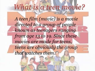 A teen film (movie) is a movie
directed to a group of people
known as teenagers ranging
from age 13 to 19. Since these
movies are made for teens,
teens are obviously the group
that watches them.

 