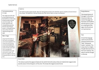 Sophie Harrison
House Style
The coloursusedonthe page are blackand red,whichlinktothe coloursthat are linkedtothe magazine (Q)
alsothe colours linkto the genre of the artist.Thisshowsthe magazine tobe formal.
Text
DesignBalance
Headline
Main Image/images
The GuttenbergDesign
Principle
Headline
The headlinemakes people wonder what he’s talkingaboutand this will makethem want to read the articleto find out
the answers.The headlineis informal likethe rest of the article.There is no pun or alliteration.
DesignBalance
The designbalance of
the page isinformal as
the picture takesup
mostof the page and
the kickerand headline
withthe texton isonly
on a small part of the
page.Alsothe picture
isn’tsymmetrical.
Text
A lotof the language
usedisto do withthe
semanticfieldof music:
‘Rock’‘Hollywood
Studio’‘celebrity’.This
showsthat he ishighly
thoughtaboutpersonin
the musicindustry.The
waysits writtenthough
isinformal.
. Its written pretty
informal.
Main image
Long shot of the artist ina
room with a lot of guitars
and musical equipment. This
shows the manto be very
musical andprobablywell-
known artist andverygood
at what he does andit seem
like he is going to be
rememberedfor the songs
and music he made. This
gives the magazine credit for
being ableto get an artist like
that.
The GuttenbergDesign
Principle
The imagestartsoff in the
primaryoptical area and
the headlineisin thestrong
fallowareawhich stands
outto the reader.The
kicker startsoff in the
strongfallowareato the
terminal area.Thepull
quoteis in theweak fallow
area as thatistheleast
importantthingon the
page.
 