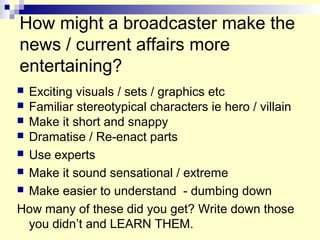 How might a broadcaster make the
news / current affairs more
entertaining?
 Exciting visuals / sets / graphics etc
 Familiar stereotypical characters ie hero / villain
 Make it short and snappy
 Dramatise / Re-enact parts
 Use experts
 Make it sound sensational / extreme
 Make easier to understand - dumbing down
How many of these did you get? Write down those
you didn’t and LEARN THEM.
 