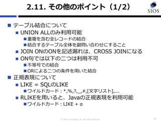 © SIOS Technology, Inc. All rights Reserved.
2.11. その他のポイント（1/2）
 テーブル結合について
 UNION ALLのみ利用可能
 重複を含む全レコードの結合
 結合するテーブル全体を副問い合わせにすること
 JOIN ONのONを記述漏れは、CROSS JOINになる
 ON句では以下の二つは利用不可
 不等号での結合
 ORによる二つの条件を用いた結合
 正規表現について
 LIKE = SQLのLIKE
 ワイルドカード：*,%,?,_,#,[文字リスト],...
 RLIKEを用いると、Javaの正規表現を利用可能
 ワイルドカード：LIKE + α
14
 
