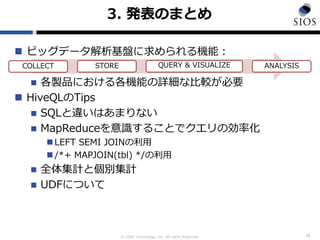 © SIOS Technology, Inc. All rights Reserved.
3. 発表のまとめ
 ビッグデータ解析基盤に求められる機能：
 各製品における各機能の詳細な比較が必要
 HiveQLのTips
 SQLと違いはあまりない
 MapReduceを意識することでクエリの効率化
 LEFT SEMI JOINの利用
 /*+ MAPJOIN(tbl) */の利用
 全体集計と個別集計
 UDFについて
16
COLLECT STORE QUERY & VISUALIZE ANALYSIS
 