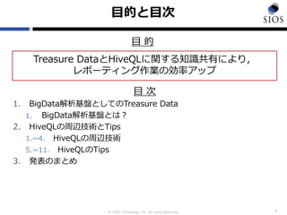 © SIOS Technology, Inc. All rights Reserved.
目的と目次
目 次
1. BigData解析基盤としてのTreasure Data
1. BigData解析基盤とは？
2. HiveQLの周辺技術とTips
1.~4. HiveQLの周辺技術
5.~11. HiveQLのTips
3. 発表のまとめ
2
Treasure DataとHiveQLに関する知識共有により，
レポーティング作業の効率アップ
目 的
 