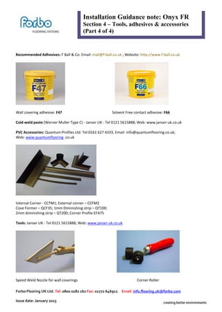 Forbo Flooring UK Ltd. Tel: 0800 0282 162 Fax: 01772 646912 Email: info.flooring.uk@forbo.com
Issue date: January 2015
Installation Guidance note: Onyx FR
Section 4 – Tools, adhesives & accessories
(Part 4 of 4)
Recommended Adhesives: F Ball & Co: Email: mail@f-ball.co.uk ; Website: http://www.f-ball.co.uk
Wall covering adhesive: F47 Solvent Free contact adhesive: F66
Cold weld paste (Werner Muller Type C) - Janser UK - Tel 0121 5615888; Web: www.janser-uk.co.uk
PVC Accessories: Quantum Profiles Ltd: Tel:0161 627 4333; Email: info@quantumflooring.co.uk;
Web: www.quantumflooring .co.uk
Internal Corner - CCTM1; External corner – CCFM2
Cove Former – QCF35; 1mm Diminishing strip – QT100;
2mm diminishing strip – QT200; Corner Profile EFA75
Tools: Janser UK - Tel 0121 5615888; Web: www.janser-uk.co.uk
Speed Weld Nozzle for wall coverings Corner Roller
 