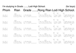 I’m studying in Grade ......, Lodi High School.                          (for boys)
Phom        Rian        Grade ......,Rong Rian Lodi High School.

¼ผÁม       àเÃรÕีÂย¹น   àเ¡กÃร´ด......   âโÃร§งàเÃรÕีÂย¹น   âโÅลäไ´ด   äไÎฮÊส¤คÙูÅล
¼ผÁม       àเÃรÕีÂย¹น   àเ¡กÃร´ด......   âโÃร§งàเÃรÕีÂย¹น   âโÅลäไ´ด   äไÎฮÊส¤คÙูÅล
¼ผÁม       àเÃรÕีÂย¹น   àเ¡กÃร´ด......   âโÃร§งàเÃรÕีÂย¹น   âโÅลäไ´ด   äไÎฮÊส¤คÙูÅล
¼ผÁม       àเÃรÕีÂย¹น   àเ¡กÃร´ด......   âโÃร§งàเÃรÕีÂย¹น   âโÅลäไ´ด   äไÎฮÊส¤คÙูÅล
¼ผÁม       àเÃรÕีÂย¹น   àเ¡กÃร´ด......   âโÃร§งàเÃรÕีÂย¹น   âโÅลäไ´ด   äไÎฮÊส¤คÙูÅล
 