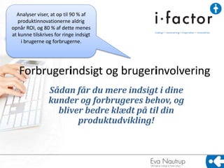 Forbrugerindsigt og brugerinvolvering
Sådan får du mere indsigt i dine
kunder og forbrugeres behov, og
bliver bedre klædt på til din
produktudvikling!
Analyser viser, at op til 90 % af
produktinnovationerne aldrig
opnår ROI, og 80 % af dette menes
at kunne tilskrives for ringe indsigt
i brugerne og forbrugerne.
 