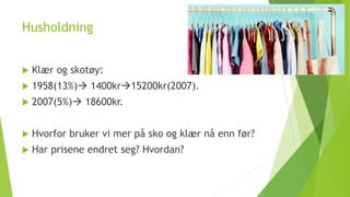 Husholdning
 Klær og skotøy:
 1958(13%) 1400kr15200kr(2007).
 2007(5%) 18600kr.
 Hvorfor bruker vi mer på sko og klær nå enn før?
 Har prisene endret seg? Hvordan?
 