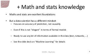 MK99 – Big Data 
4 
+ Math and stats knowledge 
•Maths and stats are excellent foundations 
•But a data scientist has a different mindset 
–Focuses on accuracy of prediction, not causality 
–Even if this is not “elegant” in terms of formal models 
–Ready to use any bit of information available in the data (text, networks, …) 
–See the slide deck on “Machine Learning” for details  