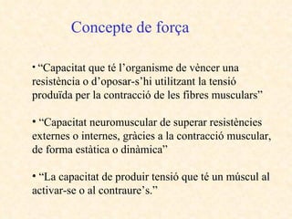 Concepte de força “ Capacitat que té l’organisme de vèncer una resistència o d’oposar-s’hi utilitzant la tensió produïda per la contracció de les fibres musculars” “ Capacitat neuromuscular de superar resistències externes o internes, gràcies a la contracció muscular, de forma estàtica o dinàmica” “ La capacitat de produir tensió que té un múscul al activar-se o al contraure’s.”  