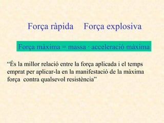 “ És la millor relació entre la força aplicada i el temps emprat per aplicar-la en la manifestació de la màxima força  contra qualsevol resistència” Força ràpida Força explosiva Força màxima = massa · acceleració màxima 