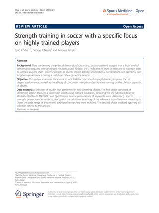 REVIEW ARTICLE Open Access
Strength training in soccer with a specific focus
on highly trained players
João R Silva1,2*
, George P Nassis1
and Antonio Rebelo2
Abstract
Background: Data concerning the physical demands of soccer (e.g., activity pattern) suggest that a high level of
performance requires well-developed neuromuscular function (NF). Proficient NF may be relevant to maintain and/
or increase players’ short- (intense periods of soccer-specific activity; accelerations, decelerations, and sprinting) and
long-term performance during a match and throughout the season.
Objective: This review examines the extent to which distinct modes of strength training improve soccer
players’ performance, as well as the effects of concurrent strength and endurance training on the physical capacity
of players.
Data sources: A selection of studies was performed in two screening phases. The first phase consisted of
identifying articles through a systematic search using relevant databases, including the US National Library of
Medicine (PubMed), MEDLINE, and SportDiscus. Several permutations of keywords were utilized (e.g., soccer;
strength; power; muscle function), along with the additional scanning of the reference lists of relevant manuscripts.
Given the wide range of this review, additional researchers were included. The second phase involved applying six
selection criteria to the articles.
(Continued on next page)
* Correspondence: joao.silva@aspetar.com
1
National Sports Medicine Programme Excellence in Football Project,
Aspetar-Qatar Orthopaedic and Sports Medicine Hospital, P.O BOX 29222,
Doha, Qatar
2
Center of Research, Education, Innovation and Intervention in Sport (CIFI2D),
Porto, Portugal
© 2015 Silva et al.; licensee Springer. This is an Open Access article distributed under the terms of the Creative Commons
Attribution License (http://creativecommons.org/licenses/by/4.0), which permits unrestricted use, distribution, and reproduction
in any medium, provided the original work is properly credited.
Silva et al. Sports Medicine - Open (2016) 2:1
DOI 10.1186/s40798-015-0006-z
 