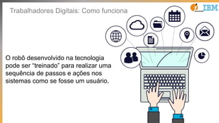 Trabalhadores Digitais: Como funciona
O robô desenvolvido na tecnologia
pode ser “treinado” para realizar uma
sequência de passos e ações nos
sistemas como se fosse um usuário.
 