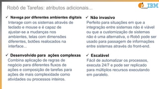 Robô de Tarefas: atributos adicionais...
ü Navega por diferentes ambientes digitais
Interage com os sistemas através de
teclado e mouse e é capaz de
ajustar-se a mudanças nos
ambientes, telas com dimensões
diferentes, botões realocados na
interface...
ü Desenvolvido para ações complexas
Combina aplicação de regras de
negócio para diferentes fluxos de
ações e composição de tarefas para
ações de mais complexidade como
atividades ou processos inteiros.
ü Não invasivo
Perfeito para situações em que a
integração entre sistemas não é viável
ou que a customização de sistemas
não é uma alternativa, o Robô pode ser
usado para passagem de informações
entre sistemas através do front-end.
ü Escalável
Fácil de automatizar os processos,
executa 24/7 e pode ser replicado
para múltiplos recursos executando
em paralelo.
 