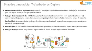 30
5 razões para adotar Trabalhadores Digitais
• Mais rápido e barato de implementar em relação a um projeto típico de desenvolvimento e integração de sistemas,
pois não requer alteração das aplicações existentes
• Redução do tempo de ciclo das atividades: uma tarefa automatizada com um robô pode realizar tarefas de 3 a 5
vezes mais rápido que uma pessoa. Com isso também pode produzir mais resultados no mesmo tempo de trabalho.
• Escalabilidade: é possível ajustar o número de robôs executando a tarefa para mais ou menos recursos rapidamente
de acordo com a demanda.
• Padronização: os robôs executam as tarefas seguindo rigidamente os padrões definidos para a realização do trabalho.
• Redução de erros: devido aos padrões e regras definidas, o risco de erros é virtualmente eliminado.
 