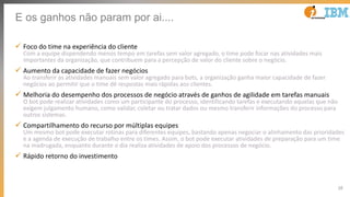 35
E os ganhos não param por ai....
ü Foco do time na experiência do cliente
Com a equipe dispendendo menos tempo em tarefas sem valor agregado, o time pode focar nas atividades mais
importantes da organização, que contribuem para a percepção de valor do cliente sobre o negócio.
ü Aumento da capacidade de fazer negócios
Ao transferir as atividades manuais sem valor agregado para bots, a organização ganha maior capacidade de fazer
negócios ao permitir que o time dê respostas mais rápidas aos clientes.
ü Melhoria do desempenho dos processos de negócio através de ganhos de agilidade em tarefas manuais
O bot pode realizar atividades como um participante do processo, identificando tarefas e executando aquelas que não
exigem julgamento humano, como validar, coletar ou tratar dados ou mesmo transferir informações do processo para
outros sistemas.
ü Compartilhamento do recurso por múltiplas equipes
Um mesmo bot pode executar rotinas para diferentes equipes, bastando apenas negociar o alinhamento das prioridades
e a agenda de execução de trabalho entre os times. Assim, o bot pode executar atividades de preparação para um time
na madrugada, enquanto durante o dia realiza atividades de apoio dos processos de negócio.
ü Rápido retorno do investimento
 