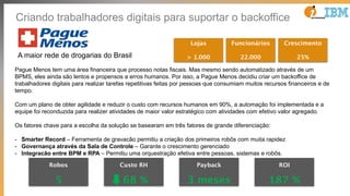 Pague Menos tem uma área financeira que processo notas fiscais. Mas mesmo sendo automatizado através de um
BPMS, eles ainda são lentos e propensos a erros humanos. Por isso, a Pague Menos decidiu criar um backoffice de
trabalhadores digitais para realizar tarefas repetitivas feitas por pessoas que consumiam muitos recursos financeiros e de
tempo.
Com um plano de obter agilidade e reduzir o custo com recursos humanos em 90%, a automação foi implementada e a
equipe foi reconduzida para realizer atividades de maior valor estratégico com atividades com efetivo valor agregado.
Os fatores chave para a escolha da solução se basearam em três fatores de grande diferenciação:
- Smarter Record – Ferramenta de gravacão permitiu a criação dos primeiros robôs com muita rapidez
- Governança através da Sala de Controle – Garante o crescimento gerenciado
- Integracão entre BPM e RPA – Permitiu uma orquestração efetiva entre pessoas, sistemas e robôs.
Robos
5
Custo RH
68 %
Payback
3 meses
ROI
187 %
Lojas
> 1.000A maior rede de drogarias do Brasil
Funcionários
22.000
Crescimento
25%
Criando trabalhadores digitais para suportar o backoffice
 