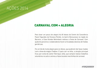 Para levar um pouco de alegria há 60 idosos do Centro de Convivência
Paulo Fagundes da Fonseca Penido, no bairro Bonsucesso na região do
Barreiro, a Casa Grande Netimóveis realizou a Festa de Carnaval. Com
ajuda de parceiros e colaboradores foram arrecadadas dezenas de fraldas
geriátricas.
Foi um dia de muita alegria para os idosos, que puderam dar boas risadas
com o show do mágico Tedylon. E para cair na folia, a atração principal
ﬁcou por conta do cantor Henrique Jotta, que sempre realiza trabalhos
voluntários no asilo e animou a festa tocando marchinhas de carnaval.
AÇÕES 2014
CARNAVAL COM + ALEGRIA
#FORÇADOBEM
 