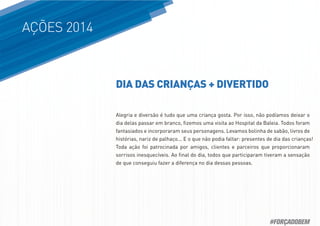 AÇÕES 2014
Alegria e diversão é tudo que uma criança gosta. Por isso, não podíamos deixar o
dia delas passar em branco, ﬁzemos uma visita ao Hospital da Baleia. Todos foram
fantasiados e incorporaram seus personagens. Levamos bolinha de sabão, livros de
histórias, nariz de palhaço... E o que não podia faltar: presentes de dia das crianças!
Toda ação foi patrocinada por amigos, clientes e parceiros que proporcionaram
sorrisos inesquecíveis. Ao ﬁnal do dia, todos que participaram tiveram a sensação
de que conseguiu fazer a diferença no dia dessas pessoas.
DIA DAS CRIANÇAS + DIVERTIDO
#FORÇADOBEM
 