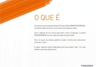 Um projeto social realizado desde 2013 pela CASA GRANDE NETIMÓVEIS,
situada em Belo Horizonte, em prol da comunidade ao redor.
Com o objetivo de unir forças para fazer o bem às pessoas, o projeto
#FORÇADOBEM traz uma carga de esperança para todos.
Com um pouco de atitude, podemos mudar a história de muita gente,
inclusive a nossa.
A seguir, algumas ações elaboradas para esse projeto. Veja , tire suas
dúvidas e participe dessa força!
#FORÇADOBEM
 