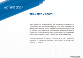AÇÕES 2013
Todos nós fazemos parte do trânsito, seja como pedestre, passageiro ou
motorista; por isso somos responsáveis por ele. A nossa proposta é a de
relembrar e disseminar valores que parecem ter se perdido na correria
do dia-a-dia, como a paciência, a gentileza e o respeito ao próximo no
trânsito pela cidade. Se cada um de nós contribuirmos com estes valores,
vamos fazer a diferença e juntos, criar um novo olhar sobre a cidade.
Fizemos intervenções no trânsito, com artistas de rua e promotores
abordando os pedestres e motoristas, com o objetivo de disseminar a
gentileza e a cortesia.
TRÂNSITO + GENTIL
#FORÇADOBEM
 