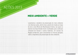 AÇÕES 2013
MEIO AMBIENTE + VERDE
Levantamos a bandeira da preservação do meio ambiente
com diversas ações, dentre elas o plantio de mudas ao longo
do ano e uma Oﬁcina de Reutilização Criativa, nas quais os
banners da Casa Grande foram reutilizados para confecção
artesanal de lixocars e outros materiais, em escolas da
Região do Barreiro, para conscientizar as futuras gerações
sobre a importância da preservação do meio ambiente.
#FORÇADOBEM
 