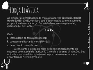 ForçaElástica
Ao estudar as deformações de molas e as forças aplicadas, Robert
Hooke (1635-1703), verificou que a deformação da mola aumenta
proporcionalmente à força. Daí estabeleceu-se a seguinte lei,
chamada Lei de Hooke:
F = kx
Onde:
F: intensidade da força aplicada (N);
k: constante elástica da mola (N/m);
x: deformação da mola (m).
A constante elástica da mola depende principalmente da
natureza do material de fabricação da mola e de suas dimensões. Sua
unidade mais usual é o N/m (newton por metro) mas também
encontramos N/cm; kgf/m, etc.
 