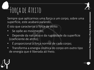 ForçadeAtrito
Sempre que aplicarmos uma força a um corpo, sobre uma
superfície, este acabará parando.
É isto que caracteriza a força de atrito:
• Se opõe ao movimento;
• Depende da natureza e da rugosidade da superfície
(coeficiente de atrito);
• É proporcional à força normal de cada corpo;
• Transforma a energia cinética do corpo em outro tipo
de energia que é liberada ao meio.
 