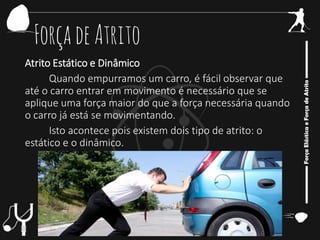 ForçadeAtrito
Atrito Estático e Dinâmico
Quando empurramos um carro, é fácil observar que
até o carro entrar em movimento é necessário que se
aplique uma força maior do que a força necessária quando
o carro já está se movimentando.
Isto acontece pois existem dois tipo de atrito: o
estático e o dinâmico.
 