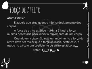 ForçadeAtrito
Atrito Estático
É aquele que atua quando não há deslizamento dos
corpos.
A força de atrito estático máxima é igual a força
mínima necessária para iniciar o movimento de um corpo.
Quando um corpo não está em movimento a força da
atrito deve ser maior que a força aplicada, neste caso, é
usado no cálculo um coeficiente de atrito estático: μest
Então: Fatest
= μest . N
 