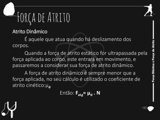 ForçadeAtrito
Atrito Dinâmico
É aquele que atua quando há deslizamento dos
corpos.
Quando a força de atrito estático for ultrapassada pela
força aplicada ao corpo, este entrará em movimento, e
passaremos a considerar sua força de atrito dinâmico.
A força de atrito dinâmico é sempre menor que a
força aplicada, no seu cálculo é utilizado o coeficiente de
atrito cinético:μd
Então: Fatd
= μd . N
 