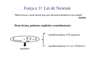 Força e 1a Lei de Newton
 “Não há cousa, a qual natural seja, que não queira perpétuo o seu estado;”
                                                                       Camões


 Desta forma, podemos explicitar resumidamente:



r               r r
FResultante = ∑ F = 0

       Equilíbrio!
 