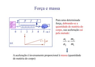 Força e massa

                                     Para uma determinada
                                     força, dobrando-se a
                                     quantidade de matéria do
                                     corpo, sua aceleração cai
                                     pela metade:

                                            a1 m2
                                              =
                                            a2 m1


A aceleração é inversamente proporcional à massa (quantidade
de matéria do corpo)
 
