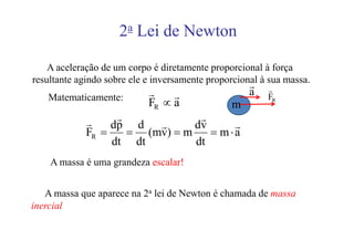 2a Lei de Newton

    A aceleração de um corpo é diretamente proporcional à força
resultante agindo sobre ele e inversamente proporcional à sua massa.
                                                     r
                            r                        a   r
   Matematicamente:              r                       FR
                            FR ∝ a              m
             r     r             r
                  dp d r        dv     r
             FR =    = (mv) = m    = m⋅a
                  dt dt         dt
    A massa é uma grandeza escalar!


   A massa que aparece na 2a lei de Newton é chamada de massa
inercial
 