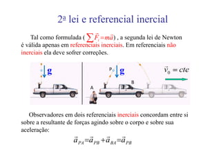 2a lei e referencial inercial
                          r     r
   Tal como formulada ( ∑ Fi = ma ) , a segunda lei de Newton
é válida apenas em referenciais inerciais. Em referenciais não
inerciais ela deve sofrer correções.

          g                        P   g
                                            B
                           A




   Observadores em dois referenciais inerciais concordam entre si
sobre a resultante de forças agindo sobre o corpo e sobre sua
aceleração:
                     r     r      r     r
                     a PA =a PB + a BA =a PB
 