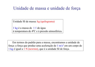 Unidade de massa e unidade de força

    Unidade SI de massa: kg (quilograma)

    1 kg é a massa de 1 ℓ de água
    à temperatura de 40C e à pressão atmosférica.



    Em termos do padrão para a massa, encontramos a unidade de
força: a força que produz uma aceleração de 1 m/s2 em um corpo de
1 kg é igual a 1 N (newton), que é a unidade SI de força.
 