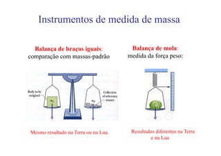 Instrumentos de medida de massa

  Balança de braços iguais:            Balança de mola:
comparação com massas-padrão          medida da força peso:




Mesmo resultado na Terra ou na Lua.    Resultados diferentes na Terra
                                                e na Lua
 